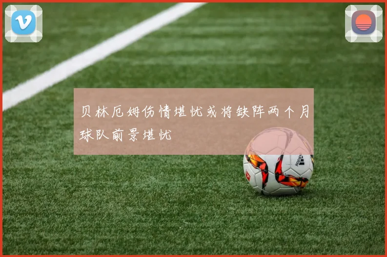 贝林厄姆伤情堪忧或将缺阵两个月球队前景堪忧