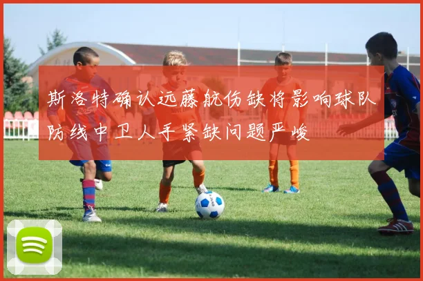 斯洛特确认远藤航伤缺将影响球队防线中卫人手紧缺问题严峻