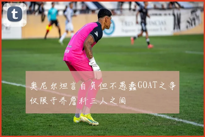 奥尼尔坦言自负但不愚蠢GOAT之争仅限于乔詹科三人之间