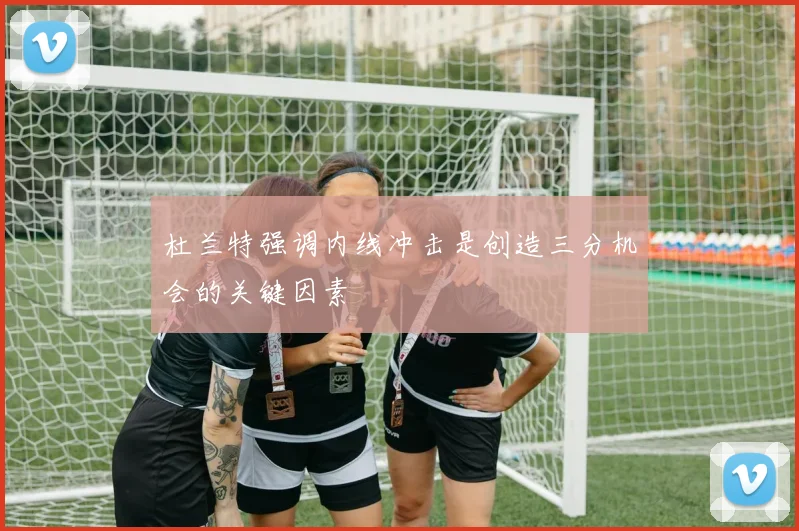 杜兰特强调内线冲击是创造三分机会的关键因素