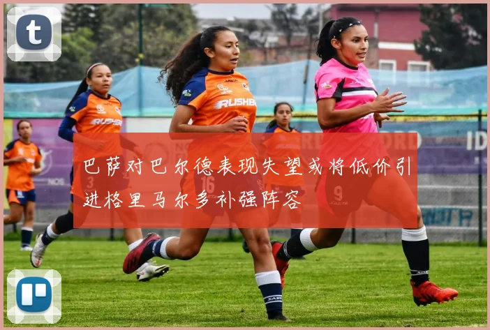 巴萨对巴尔德表现失望或将低价引进格里马尔多补强阵容