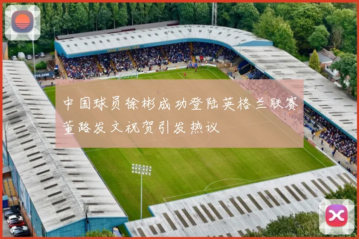 中国球员徐彬成功登陆英格兰联赛董路发文祝贺引发热议
