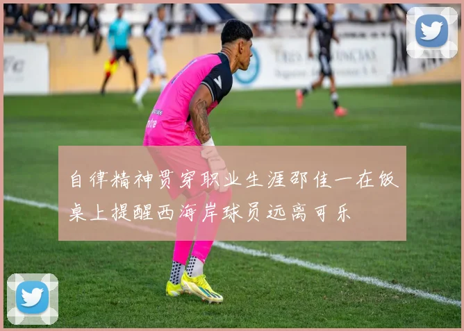 自律精神贯穿职业生涯邵佳一在饭桌上提醒西海岸球员远离可乐