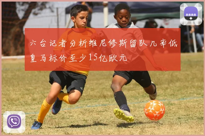 六台记者分析维尼修斯留队几率低皇马标价至少15亿欧元