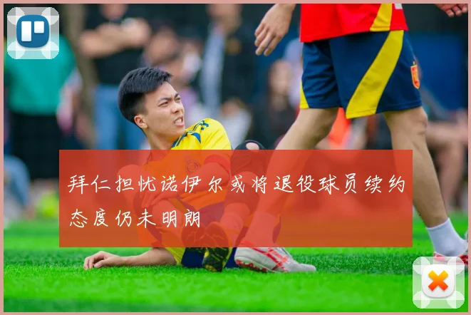 拜仁担忧诺伊尔或将退役球员续约态度仍未明朗