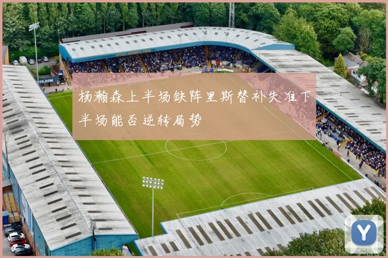 杨瀚森上半场缺阵里斯替补失准下半场能否逆转局势
