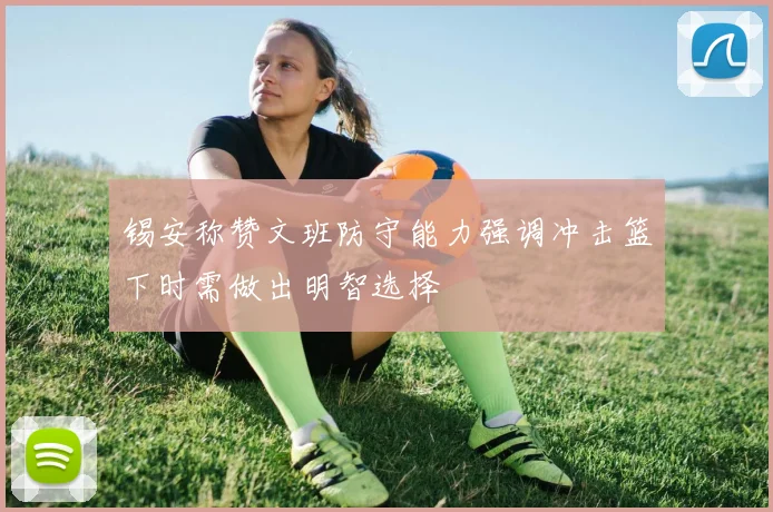 锡安称赞文班防守能力强调冲击篮下时需做出明智选择