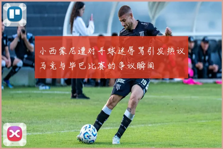 小西蒙尼遭对手球迷辱骂引发热议马竞与毕巴比赛的争议瞬间