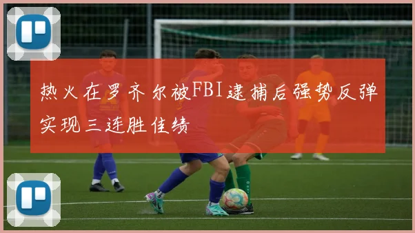 热火在罗齐尔被FBI逮捕后强势反弹实现三连胜佳绩