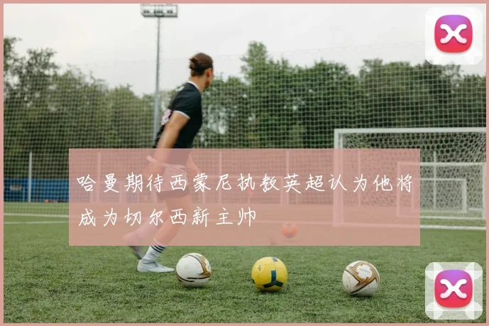 哈曼期待西蒙尼执教英超认为他将成为切尔西新主帅