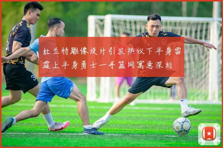杜兰特雕像设计引发热议下半身雷霆上半身勇士一手篮网寓意深刻