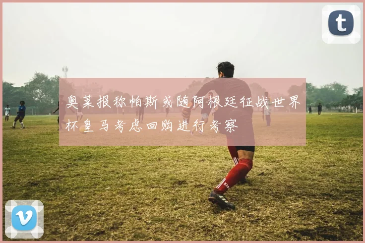 奥莱报称帕斯或随阿根廷征战世界杯皇马考虑回购进行考察