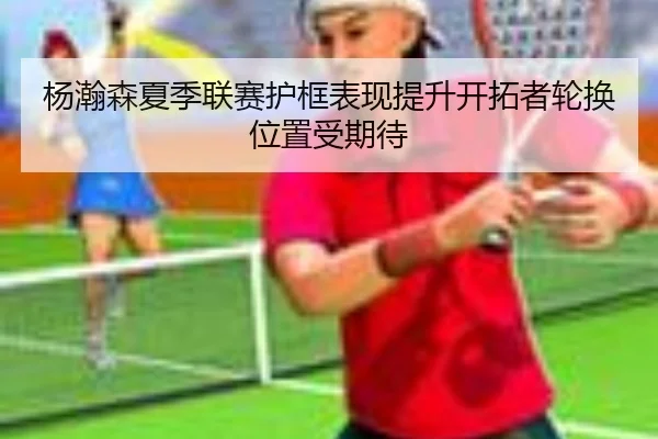 杨瀚森夏季联赛护框表现提升开拓者轮换位置受期待